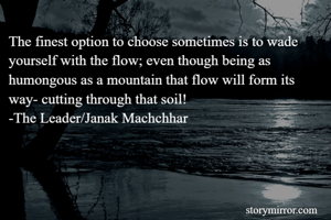 The finest option to choose sometimes is to wade yourself with the flow; even though being as humongous as a mountain that flow will form its way- cutting through that soil!
-The Leader/Janak Machchhar