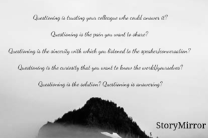 Questioning is trusting your colleague who could answer it?

Questioning is the pain you want to share? 

Questioning is the sincerity with which you listened to the speaker/conversation? 

Questioning is the curiosity that you want to know the world/yourselves?

Questioning is the solution? Questioning is answering?
