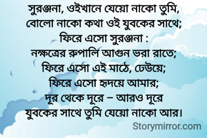 সুরঞ্জনা, ওইখানে যেয়ো নাকো তুমি,
বোলো নাকো কথা ওই যুবকের সাথে;
ফিরে এসো সুরঞ্জনা :
নক্ষত্রের রুপালি আগুন ভরা রাতে;
ফিরে এসো এই মাঠে, ঢেউয়ে;
ফিরে এসো হৃদয়ে আমার;
দূর থেকে দূরে – আরও দূরে
যুবকের সাথে তুমি যেয়ো নাকো আর।
