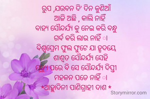 ରୁପ ,ଯଉବନ ଦି' ଦିନ କୁଣିଆଁ
    ଆଜି ଅଛି , କାଲି ନାହିଁ
ବାହ୍ୟ ସୌନ୍ଦର୍ଯ୍ୟ କୁ ନେଇ କରି ବନ୍ଧୁ
     ଗର୍ବ କରି ଲାଭ ନାହିଁ ା
ବିଶ୍ବପ୍ରେମ ଫୁଲ ଫୁଟେ ଯା ହୃଦୟେ
     ଶାଶ୍ବତ ସୌନ୍ଦର୍ଯ୍ୟ ସେହି
ମୃତ୍ୟୁ ପରେ ବି ସେ ସୌନ୍ଦର୍ଯ୍ୟ ଦିପ୍ତୀ
     ମହଳନ ପଡେ ନାହିଁ ା
*ଆହ୍ଲାଦିନୀ ପାଣିଗ୍ରାହୀ ଦାଶ *