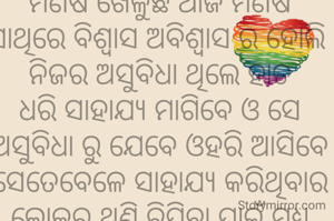 ମଣିଷ ଖେଳୁଛି ଆଜି ମଣିଷ ସାଥିରେ ବିଶ୍ୱାସ ଅବିଶ୍ବାସ ର ହୋଲି 
ନିଜର ଅସୁବିଧା ଥିଲେ ହାତ ଧରି ସାହାଯ୍ୟ ମାଗିବେ ଓ ସେ ଅସୁବିଧା ରୁ ଯେବେ ଓହରି ଆସିବେ ସେତେବେଳେ ସାହାଯ୍ୟ କରିଥିବାର ଲୋକର ଥଣ୍ଟି ଚିପିବା ପାଇଁ ମଧ୍ୟ ପଛେଇ ବେ ନାହିଁ 
କଣ କରିବ ମଣିଷ ଉପରେ ଭରସା ବିଶ୍ୱାସ 
ମଣିଷ ସାଜିଛି ଏଠି ମୁଦ୍ରା ରାକ୍ଷସ