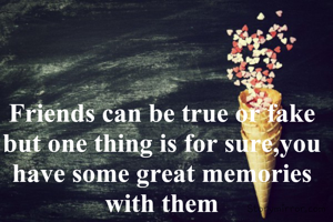 Friends can be true or fake but one thing is for sure,you have some great memories with them