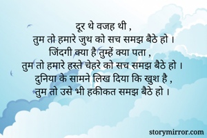 दूर थे वजह थी ,
तुम तो हमारे जुथ को सच समझ बैठे हो ।
जिंदगी क्या है तुम्हें क्या पता ,
तुम तो हमारे हस्ते चेहरे को सच समझ बैठे हो ।
दुनिया के सामने लिख दिया कि खुश है ,
तुम तो उसे भी हकीकत समझ बैठे हो । 