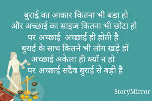 बुराई का आकार कितना भी बड़ा हो
और अच्छाई का साइज कितना भी छोटा हो 
पर अच्छाई  अच्छाई ही होती है 
बुराई के साथ कितने भी लोग खड़े हों 
अच्छाई अकेला ही क्यों न हो 
पर अच्छाई सदैव बुराई से बड़ी है