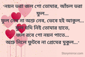 "নয়ন ভরা জল গো তোমার, আঁচল ভরা ফুল...
ফুল নেব না অশ্রু নেব, ভেবে হই আকুল...
ফুল যদি নিই তোমার হাতে,
জল রবে গো নয়ন পাতে...
অশ্রু নিলে ফুটবে না প্রেমের মুকুল..."

