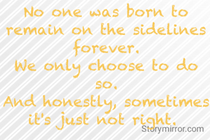 No one was born to remain on the sidelines  forever.
We only choose to do so.
And honestly, sometimes it's just not right. 