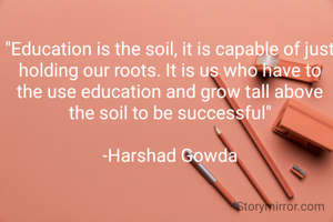 "Education is the soil, it is capable of just holding our roots. It is us who have to the use education and grow tall above the soil to be successful"

-Harshad Gowda