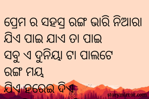 ପ୍ରେମ ର ସହସ୍ର ରଙ୍ଗ ଭାରି ନିଆରା 
ଯିଏ ପାଇ ଯାଏ ତା ପାଇ 
ସବୁ ଏ ଦୁନିୟା ଟା ପାଲଟେ 
ରଙ୍ଗ ମୟ 
ଯିଏ ହରେଇ ଦିଏ 
ସେ ଵି ସେଥିରେ ନିଜକୁ 
କରି ଦିଏ ବିଲୟ 
