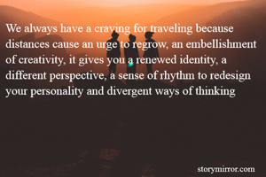 We always have a craving for traveling because distances cause an urge to regrow, an embellishment of creativity, it gives you a renewed identity, a different perspective, a sense of rhythm to redesign your personality and divergent ways of thinking