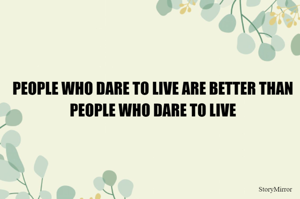 PEOPLE WHO DARE TO LIVE ARE BETTER THAN PEOPLE WHO DARE TO LIVE