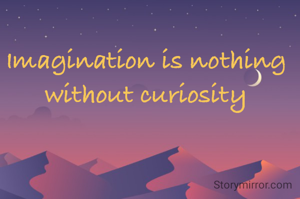 Imagination is nothing without curiosity