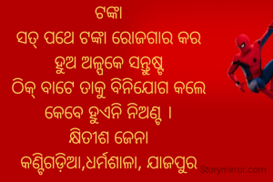 ଟଙ୍କା
ସତ୍ ପଥେ ଟଙ୍କା ରୋଜଗାର କର
ହୁଅ ଅଳ୍ପକେ ସନ୍ତୁଷ୍ଟ
ଠିକ୍ ବାଟେ ତାକୁ ବିନିଯୋଗ କଲେ
କେବେ ହୁଏନି ନିଅଣ୍ଟ ।
କ୍ଷିତୀଶ ଜେନା
କଣ୍ଟିଗଡ଼ିଆ,ଧର୍ମଶାଳା, ଯାଜପୁର