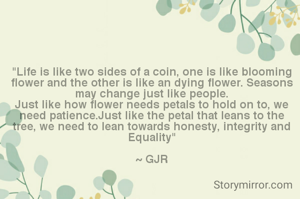 "Life is like two sides of a coin, one is like blooming flower and the other is like an dying flower. Seasons may change just like people.
Just like how flower needs petals to hold on to, we need patience.Just like the petal that leans to the tree, we need to lean towards honesty, integrity and Equality"

~ GJR