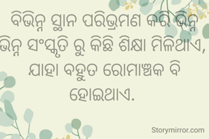 ବିଭିନ୍ନ ସ୍ଥାନ ପରିଭ୍ରମଣ କରି ଭିନ୍ନ ଭିନ୍ନ ସଂସ୍କୃତି ରୁ କିଛି ଶିକ୍ଷା ମିଳିଥାଏ, 
ଯାହା ବହୁତ ରୋମାଞ୍ଚକ ବି ହୋଇଥାଏ. 
