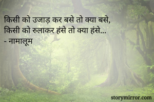 किसी को उजाड़ कर बसे तो क्या बसे,
किसी को रुलाकर हंसे तो क्या हंसे...
- नामालूम