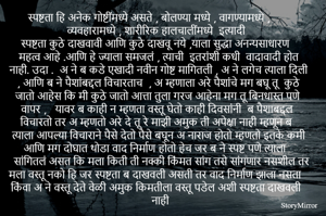 स्पष्टता हि अनेक गोष्टींमध्ये असते , बोलण्या मध्ये , वागण्यामध्ये , व्यवहारामध्ये , शारीरिक हालचालींमध्ये  इत्यादी 
स्पष्टता कुठे दाखवावी आणि कुठे दाखवू नये ,याला सुद्धा अनन्यसाधारण महत्व आहे .आणि हे ज्याला समजलं , त्याची  इतरांशी कधी  वादावादी होत नाही. उदा .  अ ने ब कडे एखादी नवीन गोष्ट मागितली , अ ने लगेच त्याला दिली , आणि ब ने पैशांबद्दल विचारताच  , अ म्हणाला अरे पैशांचे मग बघू तू  कुठे जातो आहेस कि मी कुठे जातो आत्ता तुला गरज आहेना मग तू बिनधास्त पणे  वापर ,   यावर ब काही न म्हणता वस्तू घेतो काही दिवसांनी  ब पैशाबद्दल विचारतो तर अ म्हणतो अरे दे तू रे माझी अमुक ती अपेक्षा नाही म्हणून ब त्याला आपल्या विचाराने पैसे देतो पैसे बघून अ नाराज होतो म्हणतो इतके कमी आणि मग दोघात थोडा वाद निर्माण होतो हेच जर ब ने स्पष्ट पणे त्याला सांगितलं असत कि मला किती ती नक्की किंमत सांग तसे सांगणार नसशील तर मला वस्तू नको हि जर स्पष्टता ब दाखवली असती तर वाद निर्माण झाला नसता किंवा अ ने वस्तू देते वेळी अमुक किमतीला वस्तू पडेल अशी स्पष्टता दाखवली नाही  