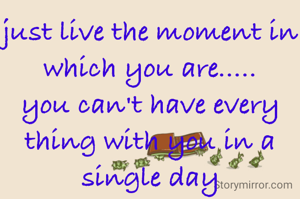just live the moment in which you are.....
you can't have every thing with you in a single day