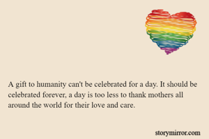 A gift to humanity can't be celebrated for a day. It should be celebrated forever, a day is too less to thank mothers all around the world for their love and care.