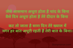 जैसे आसमान अधूरा होता है चांद के बिना
वैसे दिन अधूरा होता है तेरे दीदार के बिना 

कट तो जाता है सारा दिन तेरे ख्याल में
मगर हर बात अधूरी रहती है तेरी बात के बिना।