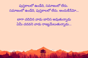 పుస్తకాలలో ఉండేది, సమాజంలో లేదు. 
సమాజంలో ఉండేది, పుస్తకాలలో లేదు. అందుకేనేమో...

బాగా చదివిన వాడు బానిస అవుతున్నాడు
ఏమీ చదవని వాడు రాజ్యమేలుతున్నాడు...

