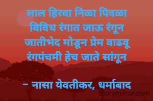 लाल हिरवा निळा पिवळा
विविध रंगात जाऊ रंगून
जातीभेद मोडून प्रेम वाढवू
रंगपंचमी हेच जाते सांगून

- नासा येवतीकर, धर्माबाद