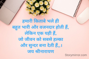हमारी किताबे भले ही 
बहुत भारी और वजनदार होती हैं, 
लेकिन एक यही हैं, 
जो जीवन को सबसे हल्का 
और सुन्दर बना देती हैं,,।
जय श्रीनारायण 