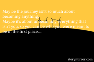 May be the journey isn't so much about becoming anything.
Maybe it's about unbecoming everything that isn't you, so you can be who you were meant to be in the first place....
