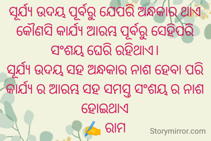 ସୂର୍ଯ୍ୟ ଉଦୟ ପୂର୍ବରୁ ଯେପରି ଅନ୍ଧକାର ଥାଏ କୌଣସି କାର୍ଯ୍ୟ ଆରମ୍ଭ ପୂର୍ବରୁ ସେହିପରି ସଂଶୟ ଘେରି ରହିଥାଏ।
ସୂର୍ଯ୍ୟ ଉଦୟ ସହ ଅନ୍ଧକାର ନାଶ ହେବା ପରି କାର୍ଯ୍ୟ ର ଆରମ୍ଭ ସହ ସମସ୍ତ ସଂଶୟ ର ନାଶ ହୋଇଥାଏ
✍️ ରାମ