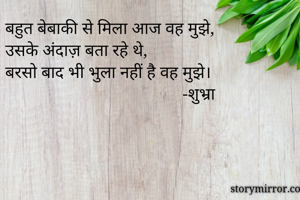 बहुत बेबाकी से मिला आज वह मुझे,
उसके अंदाज़ बता रहे थे,
बरसो बाद भी भुला नहीं है वह मुझे।
                                         -शुभ्रा
                                      

