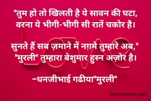 "तुम हो तो खिलती है ये सावन की घटा,
वरना ये भीगी-भीगी सी रातें चकोर है।

​सुनते हैं सब ज़माने में नग़मे तुम्हारे अब," 
"मुरली" तुम्हारा बेशुमार हुस्न अज़ोर है।

-धनजीभाई गढीया"मुरली" 