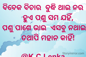 ବିବେକ ବିଚାର  ବୁଦ୍ଧି ଥାଇ ନର
     ହୁଏ ପଶୁ ସମ ଯହିଁ,
 ପଶୁ ପାଶେ ଭାଇ  ଏସବୁ ନଥାଇ
     ତଥାପି ମହାନ କାହିଁ!

@K.C.Lenka