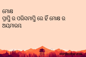 ମୋକ୍ଷ
ପ୍ରାପ୍ତି ର ପରିସମାପ୍ତି ରେ ହିଁ ମୋକ୍ଷ ର ଅୟମାରମ୍ଭ