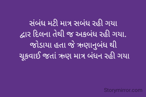 સંબંધ મટી માત્ર સબંધ રહી ગયા
દ્વાર દિલના તેથી જ અકબંધ રહી ગયા.
જોડાયા હતા જે ઋણાનુબંધ થી
 ચૂકવાઈ જતાં ઋણ માત્ર બંધન રહી ગયા