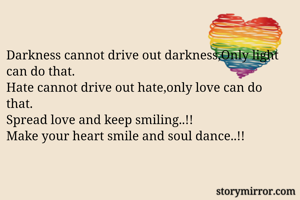 Darkness cannot drive out darkness,Only light can do that.
Hate cannot drive out hate,only love can do that.
Spread love and keep smiling..!!
Make your heart smile and soul dance..!!

