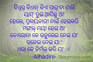 ବିଧିର୍ ବିଧାନ୍ କିଏ ପାର୍'ବା ଟାଲି
ୟାସ୍' ତୁଇ ଆସିଛୁ ଆ'
ହେଲେ, ପ୍ରଳୟକାରୀ ନାଇଁ ହେଇକରି
ମଙ୍ଗଲ୍ ମୟୀ ହେଇ ଆ'
କୋରୋନା କେ ଉହୁଲେଇ ନେଇ ଯା'
ଉଡେଇ ନେଇ ଯା '
ଧରା କେ ନିର୍ମଲ୍ କରି ଯା' ା 
-Alhadini-