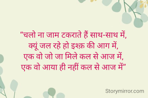 “चलो ना जाम टकराते हैं साथ-साथ में‚
क्यूं जल रहे हो इश्क़ की आग में‚
एक वो जो जा मिले कल से आज में‚
एक वो आया ही नहीं कल से आज में”