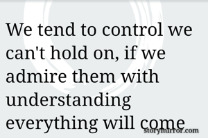 We tend to control we can't hold on, if we admire them with understanding  everything will come to us.