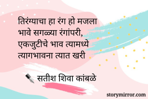 तिरंग्याचा हा रंग हो मजला
भावे सगळ्या रंगांपरी,
एकजुटीचे भाव त्यामध्ये
त्यागभावना त्यात खरी

   ✒ सतीश शिवा कांबळे