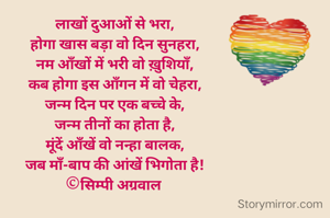 लाखों दुआओं से भरा,
होगा खास बड़ा वो दिन सुनहरा,
नम आँखों में भरी वो ख़ुशियाँ,
कब होगा इस आँगन में वो चेहरा,
जन्म दिन पर एक बच्चे के,
जन्म तीनों का होता है,
मूंदें आँखें वो नन्हा बालक,
जब माँ-बाप की आंखें भिगोता है!
©सिम्पी अग्रवाल 


