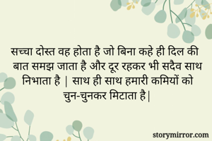 सच्चा दोस्त वह होता है जो बिना कहे ही दिल की बात समझ जाता है और दूर रहकर भी सदैव साथ निभाता है | साथ ही साथ हमारी कमियों को चुन-चुनकर मिटाता है|