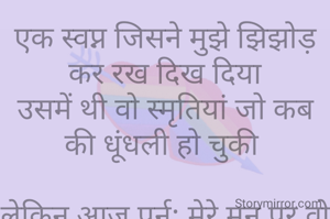 एक स्वप्न जिसने मुझे झिझोड़ कर रख दिख दिया
उसमें थी वो स्मृतियां जो कब की धूंधली हो चुकी 

लेकिन आज पुर्न: मेरे मन पर वो घर कर गयी
वो भी तब जब मैं काफी दूर जा चुकी थी तब

उस स्वप्न मैं थे तुम
जो कब के जा चुके थे 
मेरी यादों से,मेरी बातो से, मेरे जीवन से परे

स्वप्न टूटा तो याद आया कि 
मैं कुछ भूल रही हुं
अरे! हा कि यह भी एक स्वप्न था
और तुम भी अब एक स्वप्न ही हो
जो अब टूट चुका हैं