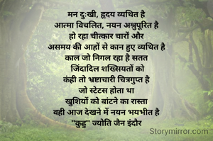 मन दुःखी, हृदय व्यथित है
आत्मा विचलित, नयन अश्रुपूरित है
हो रहा चीत्कार चारों और
असमय की आहों से कान हुए व्यथित है
काल जो निगल रहा है सतत
 जिंदादिल शख्सियतों को
कंही तो भ्रष्टाचारी चित्रगुप्त है
जो स्टेटस होता था
खुशियों को बांटने का रास्ता
वही आज देखने में नयन भयभीत है
"कुहु" ज्योति जैन इंदौर
 
