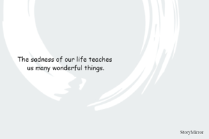 The sadness of our life teaches us many wonderful things.