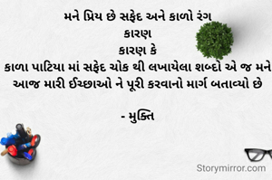 મને પ્રિય છે સફેદ અને કાળો રંગ
કારણ
કારણ કે
કાળા પાટિયા માં સફેદ ચોક થી લખાયેલા શબ્દો એ જ મને આજ મારી ઈચ્છાઓ ને પૂરી કરવાનો માર્ગ બતાવ્યો છે

- મુક્તિ