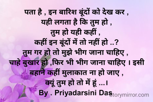 पता है , इन बारिश बूंदों को देख कर ,
यही लगता है कि तुम हो ,
तुम हो यही कहीं , 
कहीं इन बूंदों में तो नहीं हो ..?
तुम गर हो तो मुझे भीग जाना चाहिए , 
चाहे बुखार हो ,फिर भी भीग जाना चाहिए । इसी बहाने कहीं मुलाकात ना हो जाए ,
क्यूं तुम हो तो में हूं ...।
By . Priyadarsini Das 