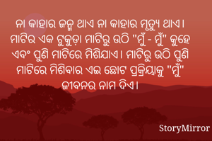 ନା କାହାର ଜନ୍ମ ଥାଏ ନା କାହାର ମୃତ୍ୟୁ ଥାଏ। ମାଟିର ଏକ ଟୁକୁଡ଼ା ମାଟିରୁ ଉଠି "ମୁଁ - ମୁଁ" କୁହେ ଏବଂ ପୁଣି ମାଟିରେ ମିଶିଯାଏ। ମାଟିରୁ ଉଠି ପୁଣି ମାଟିରେ ମିଶିବାର ଏଇ ଛୋଟ ପ୍ରକ୍ରିୟାକୁ "ମୁଁ" ଜୀବନର ନାମ ଦିଏ।