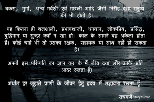 बकरा, मुर्गा, अन्य मवेशी एवं मछली आदि जैसी निरीह दशा मनुष्य की भी होती है।
वह कितना ही बलशाली, प्रभावशाली, धनवान, लोकप्रिय, प्रसिद्ध, बुद्धिमान या सुन्दर क्यों न रहा हो। काल के सामने वह अकेला होता है। कोई चाहे भी तो उसका रक्षक, सहायक या साथ नहीं हो सकता है।
अपनी इस परिणति का ज्ञान कर के मैं जीव दया और उनके प्रति आदर रखता हूँ।
अर्थात हर जूझते प्राणी के जीवन हेतु हृदय में सद्भावना रखता हूँ।
राचमजै