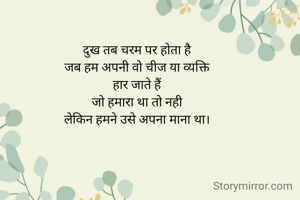 दुख तब चरम पर होता है
जब हम अपनी वो चीज या व्यक्ति
हार जाते हैं
जो हमारा था तो नही
लेकिन हमने उसे अपना माना था।

