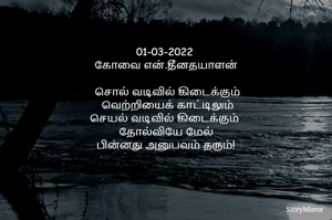 01-03-2022 
கோவை என்.தீனதயாளன்
வெறும் வார்த்தைகள் வடிவில் கிடைக்கும்
வெற்றியைக் காட்டிலும்
செயல் வடிவில் கிடைக்கும் 
தோல்வியே மேல்!
பின்னது அனுபவம் தரும்!
