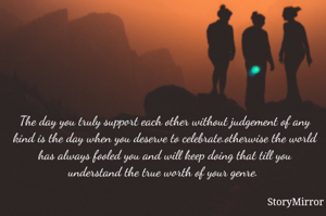 The day you truly support each other without judgement of any kind is the day when you deserve to celebrate.otherwise the world has always fooled you and will keep doing that till you understand the true worth of your genre. 
